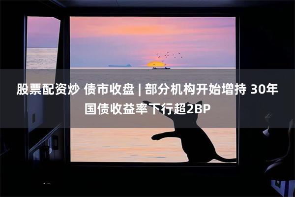 股票配资炒 债市收盘 | 部分机构开始增持 30年国债收益率下行超2BP