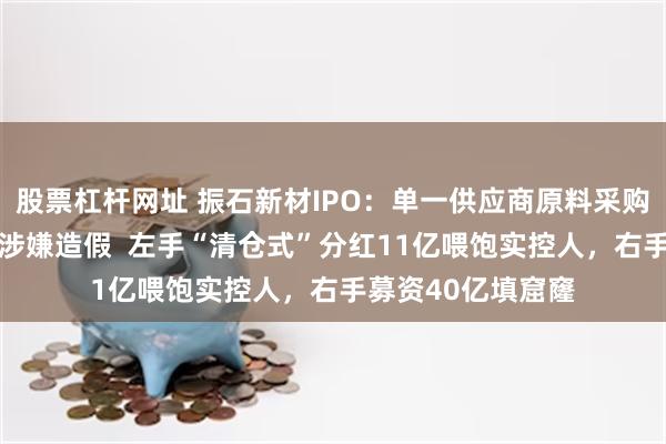 股票杠杆网址 振石新材IPO：单一供应商原料采购额超同期总额 或涉嫌造假  左手“清仓式”分红11亿喂饱实控人，右手募资40亿填窟窿