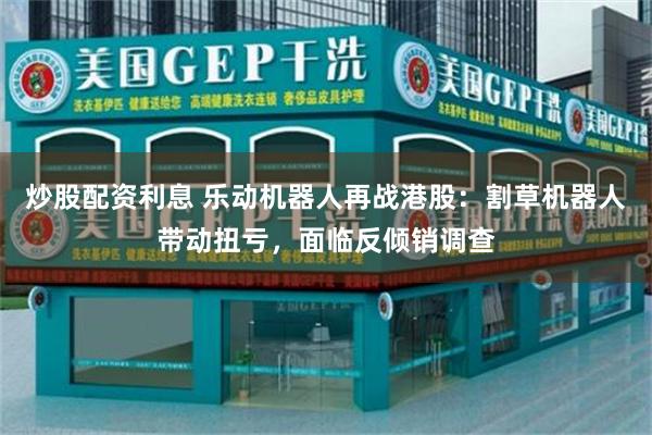 炒股配资利息 乐动机器人再战港股:割草机器人带动扭亏,面临反倾销调查