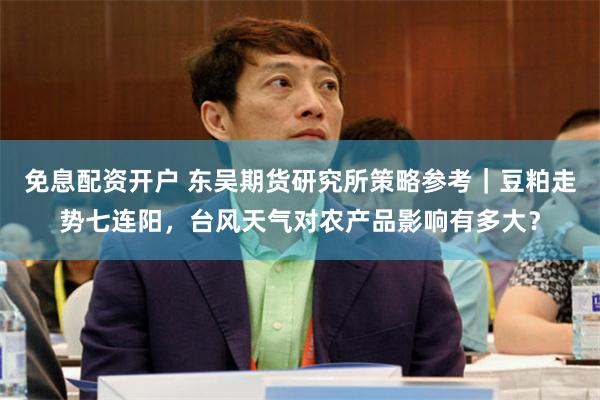免息配资开户 东吴期货研究所策略参考｜豆粕走势七连阳，台风天气对农产品影响有多大？