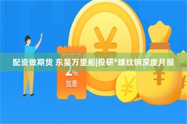 配资做期货 东吴万里船|投研*螺纹钢深度月报