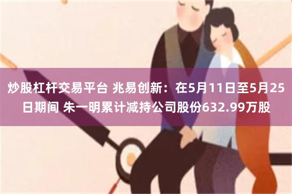 炒股杠杆交易平台 兆易创新：在5月11日至5月25日期间 朱一明累计减持公司股份632.99万股