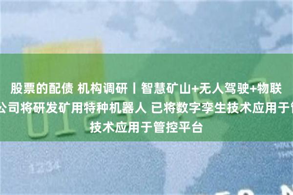 股票的配债 机构调研丨智慧矿山+无人驾驶+物联网 这家公司将研发矿用特种机器人 已将数字孪生技术应用于管控平台