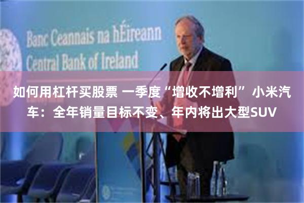 如何用杠杆买股票 一季度“增收不增利” 小米汽车：全年销量目标不变、年内将出大型SUV