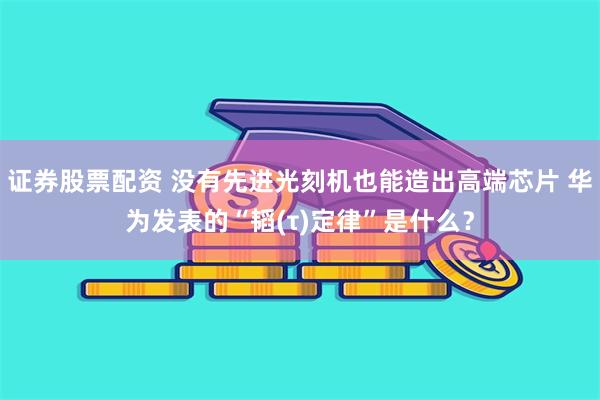 证券股票配资 没有先进光刻机也能造出高端芯片 华为发表的“韬(τ)定律”是什么？