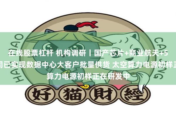 在线股票杠杆 机构调研丨国产芯片+商业航天+5G 这家公司已实现数据中心大客户批量供货 太空算力电源初样正在研发中