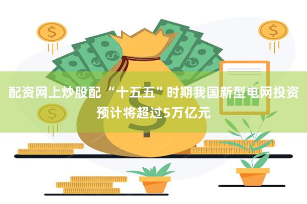 配资网上炒股配 “十五五”时期我国新型电网投资预计将超过5万亿元
