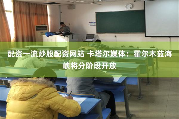 配资一流炒股配资网站 卡塔尔媒体：霍尔木兹海峡将分阶段开放