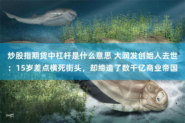 炒股指期货中杠杆是什么意思 大润发创始人去世：15岁差点横死街头，却缔造了数千亿商业帝国