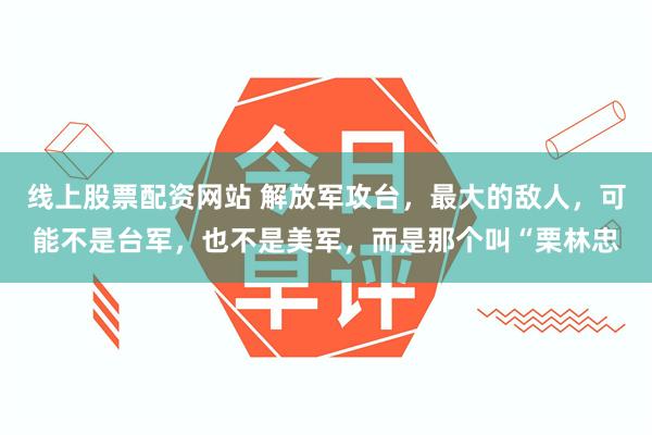 线上股票配资网站 解放军攻台,最大的敌人,可能不是台军,也不是美军,而是那个叫“栗林忠