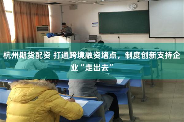 杭州期货配资 打通跨境融资堵点，制度创新支持企业“走出去”