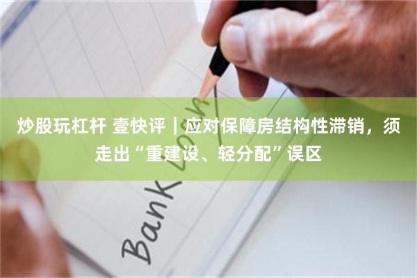 炒股玩杠杆 壹快评｜应对保障房结构性滞销，须走出“重建设、轻分配”误区
