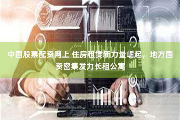 中国股票配资网上 住房租赁新力量崛起，地方国资密集发力长租公寓