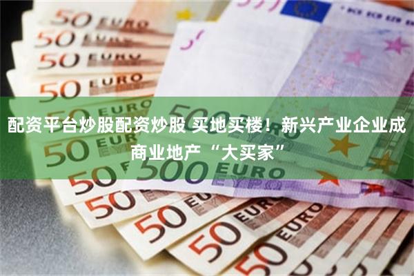 配资平台炒股配资炒股 买地买楼！新兴产业企业成商业地产 “大买家”