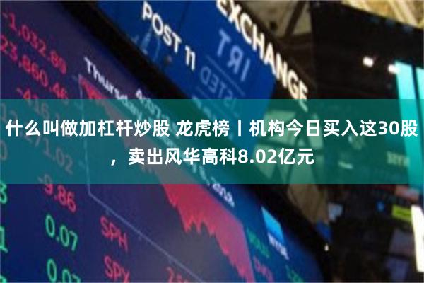 什么叫做加杠杆炒股 龙虎榜丨机构今日买入这30股，卖出风华高科8.02亿元