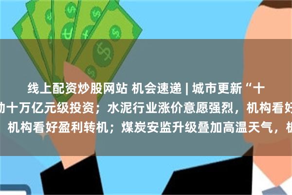 线上配资炒股网站 机会速递 | 城市更新“十五五”规划出炉，将带动十万亿元级投资；水泥行业涨价意愿强烈，机构看好盈利转机；煤炭安监升级叠加高温天气，板块盈利改善可期