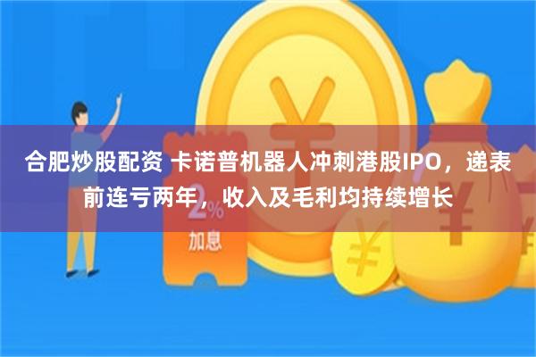 合肥炒股配资 卡诺普机器人冲刺港股IPO，递表前连亏两年，收入及毛利均持续增长