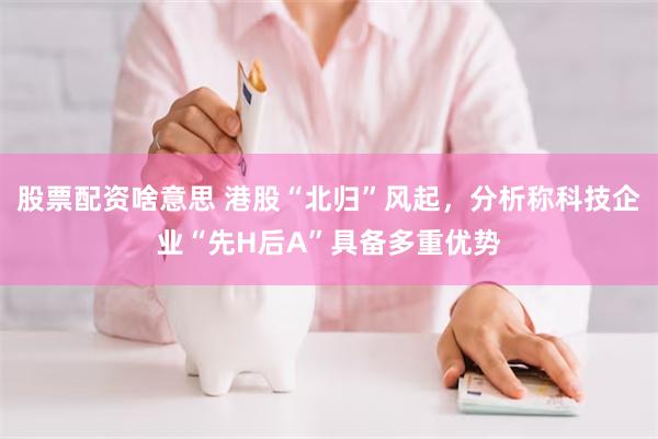 股票配资啥意思 港股“北归”风起，分析称科技企业“先H后A”具备多重优势
