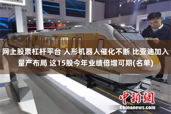 网上股票杠杆平台 人形机器人催化不断 比亚迪加入量产布局 这15股今年业绩倍增可期(名单)