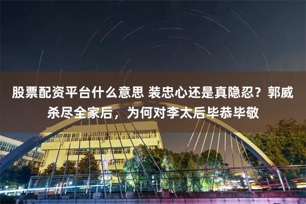 股票配资平台什么意思 装忠心还是真隐忍？郭威杀尽全家后，为何对李太后毕恭毕敬