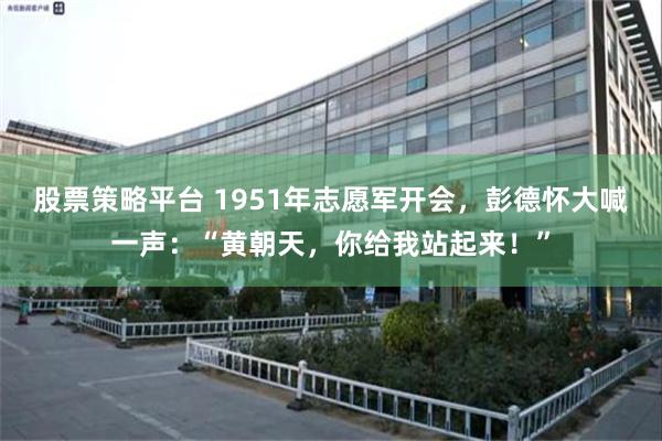 股票策略平台 1951年志愿军开会，彭德怀大喊一声：“黄朝天，你给我站起来！”