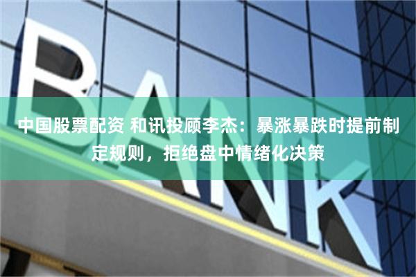 中国股票配资 和讯投顾李杰：暴涨暴跌时提前制定规则，拒绝盘中情绪化决策
