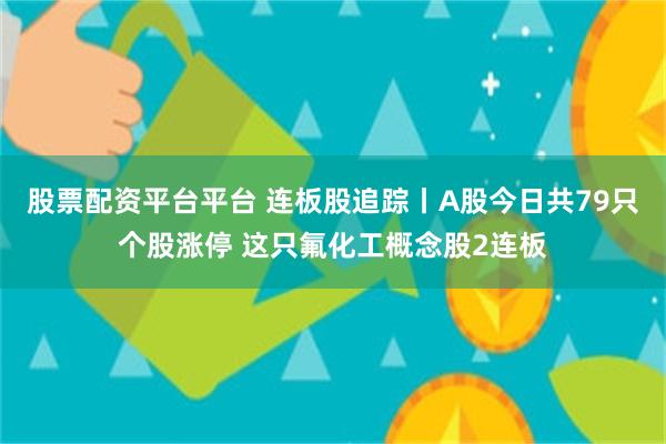 股票配资平台平台 连板股追踪丨A股今日共79只个股涨停 这只氟化工概念股2连板