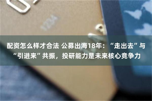 配资怎么样才合法 公募出海18年:“走出去”与“引进来”共振,投研能力是未来核心竞争力