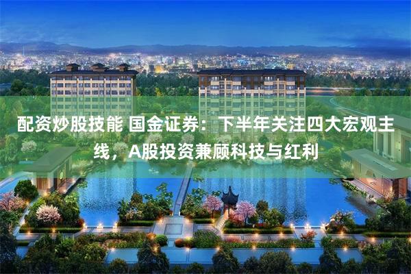 配资炒股技能 国金证券：下半年关注四大宏观主线，A股投资兼顾科技与红利