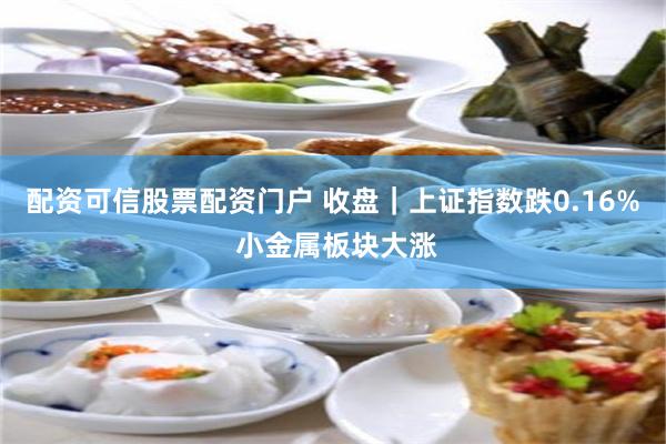 配资可信股票配资门户 收盘｜上证指数跌0.16% 小金属板块大涨