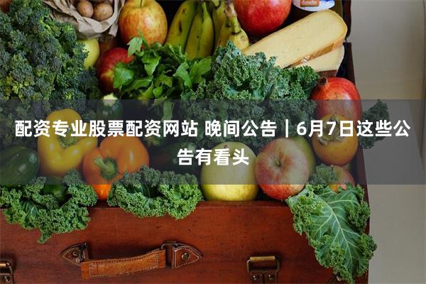 配资专业股票配资网站 晚间公告｜6月7日这些公告有看头