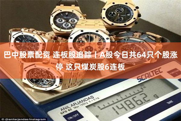 巴中股票配资 连板股追踪丨A股今日共64只个股涨停 这只煤炭股6连板
