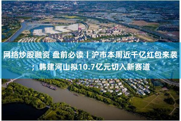网络炒股融资 盘前必读丨沪市本周近千亿红包来袭；韩建河山拟10.7亿元切入新赛道