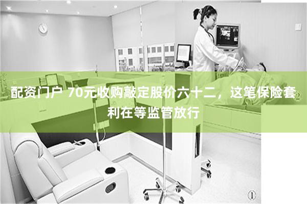 配资门户 70元收购敲定股价六十二，这笔保险套利在等监管放行