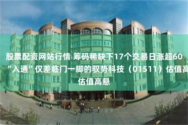 股票配资网站行情 筹码稀缺下17个交易日涨超60%，“入通”仅差临门一脚的驭势科技（01511）估值高悬