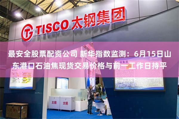 最安全股票配资公司 新华指数监测:6月15日山东港口石油焦现货交易价格与前一工作日持平