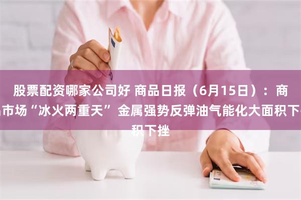 股票配资哪家公司好 商品日报（6月15日）：商品市场“冰火两重天” 金属强势反弹油气能化大面积下挫