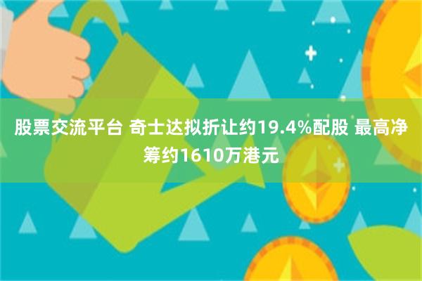 股票交流平台 奇士达拟折让约19.4%配股 最高净筹约1610万港元
