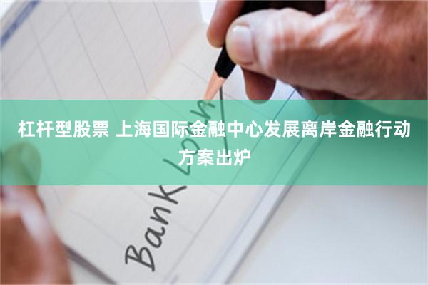 杠杆型股票 上海国际金融中心发展离岸金融行动方案出炉