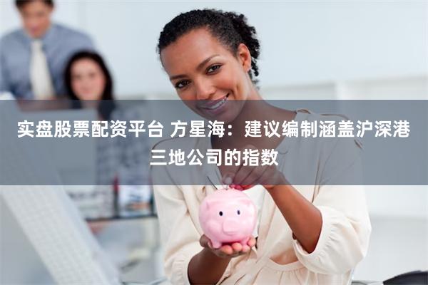 实盘股票配资平台 方星海:建议编制涵盖沪深港三地公司的指数