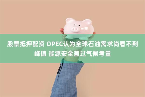 股票抵押配资 OPEC认为全球石油需求尚看不到峰值 能源安全盖过气候考量