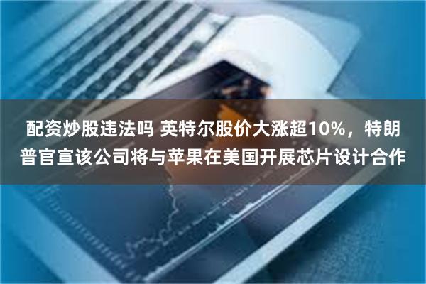 配资炒股违法吗 英特尔股价大涨超10%，特朗普官宣该公司将与苹果在美国开展芯片设计合作