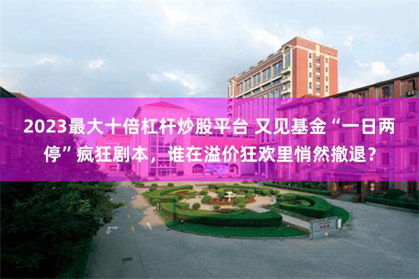 2023最大十倍杠杆炒股平台 又见基金“一日两停”疯狂剧本，谁在溢价狂欢里悄然撤退？