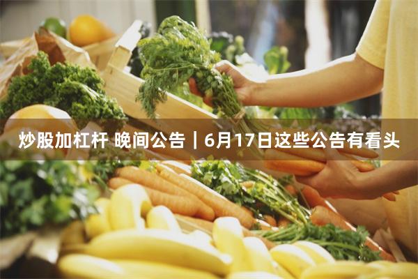炒股加杠杆 晚间公告｜6月17日这些公告有看头