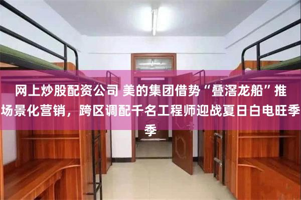 网上炒股配资公司 美的集团借势“叠滘龙船”推场景化营销，跨区调配千名工程师迎战夏日白电旺季