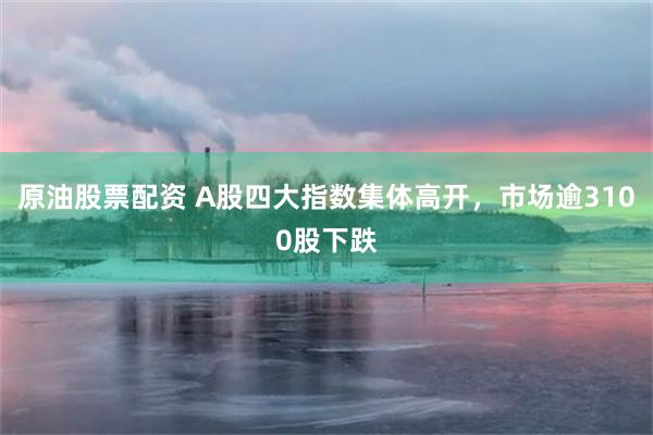 原油股票配资 A股四大指数集体高开，市场逾3100股下跌