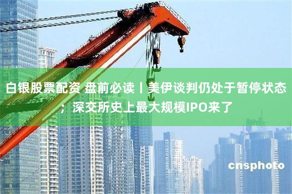 白银股票配资 盘前必读丨美伊谈判仍处于暂停状态;深交所史上最大规模IPO来了