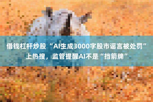 借钱杠杆炒股 “AI生成3000字股市谣言被处罚”上热搜，监管提醒AI不是“挡箭牌”