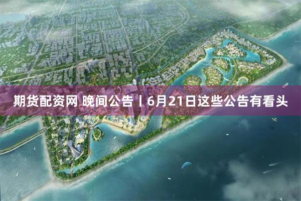 期货配资网 晚间公告丨6月21日这些公告有看头