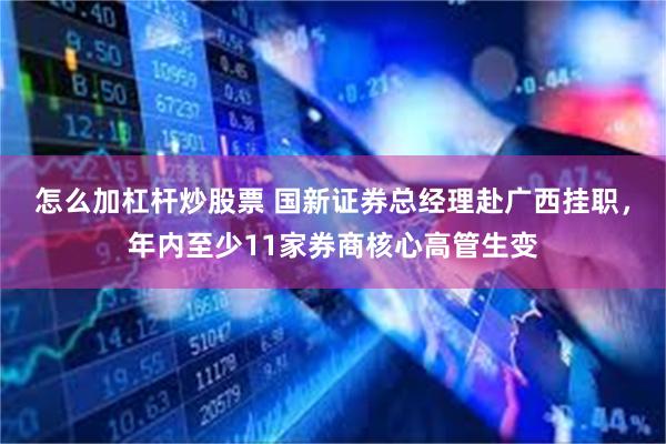 怎么加杠杆炒股票 国新证券总经理赴广西挂职，年内至少11家券商核心高管生变